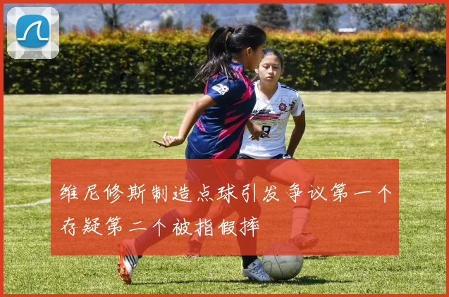 维尼修斯制造点球引发争议第一个存疑第二个被指假摔