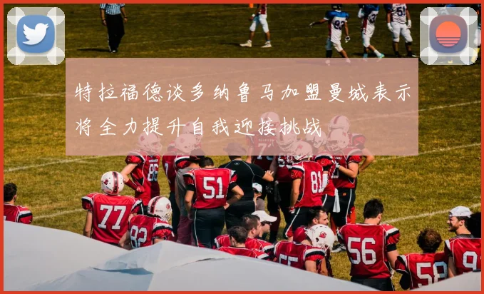特拉福德谈多纳鲁马加盟曼城表示将全力提升自我迎接挑战