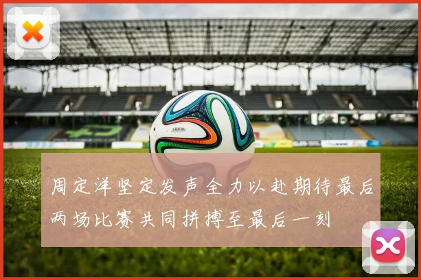 周定洋坚定发声全力以赴期待最后两场比赛共同拼搏至最后一刻