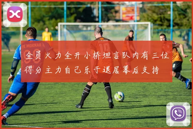全员火力全开小桥坦言队内有三位得分主力自己乐于退居幕后支持