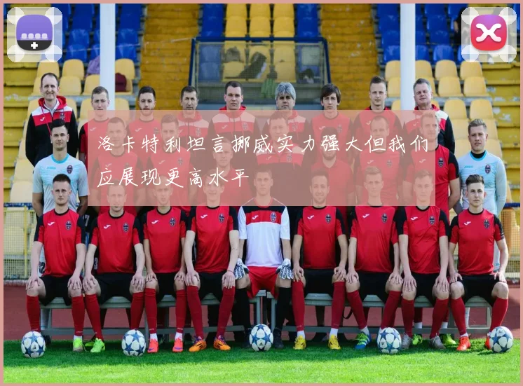 洛卡特利坦言挪威实力强大但我们应展现更高水平