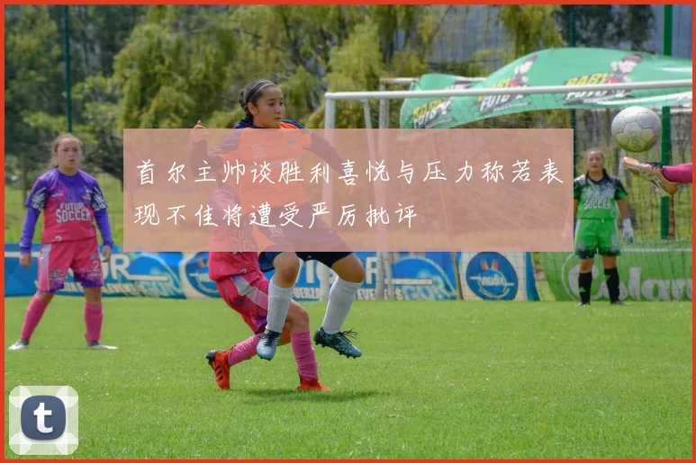 首尔主帅谈胜利喜悦与压力称若表现不佳将遭受严厉批评