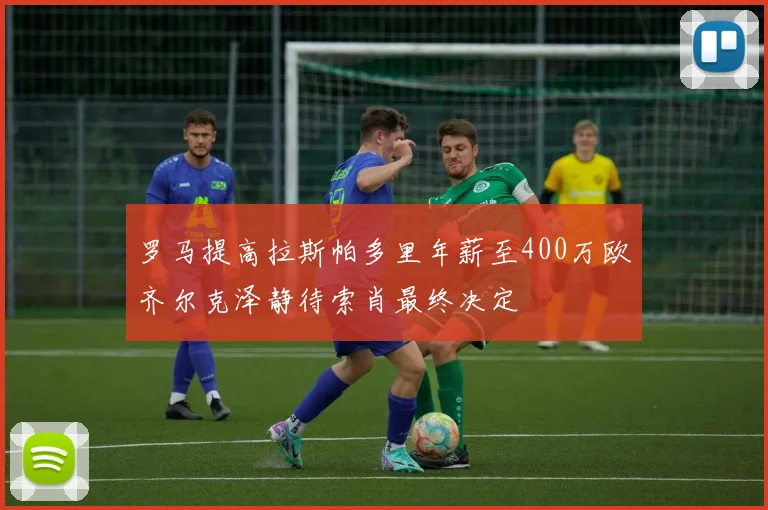 罗马提高拉斯帕多里年薪至400万欧齐尔克泽静待索肖最终决定
