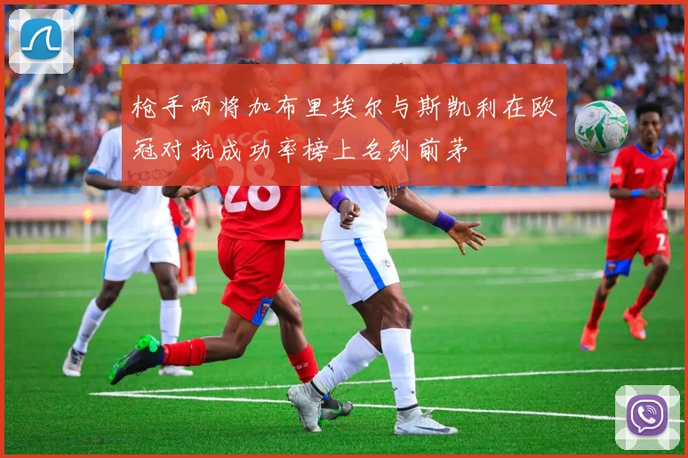 枪手两将加布里埃尔与斯凯利在欧冠对抗成功率榜上名列前茅