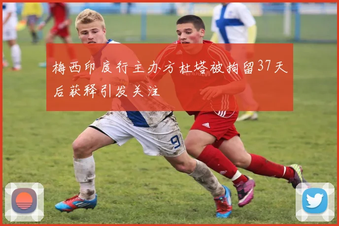 梅西印度行主办方杜塔被拘留37天后获释引发关注