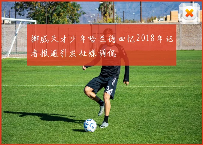 挪威天才少年哈兰德回忆2018年记者报道引发社媒调侃