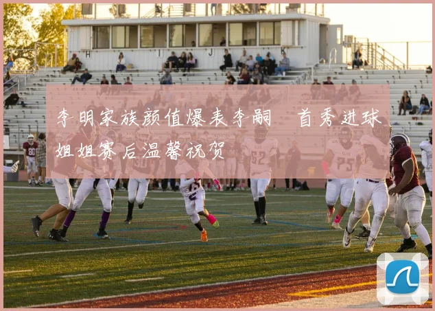 李明家族颜值爆表李嗣镕首秀进球姐姐赛后温馨祝贺