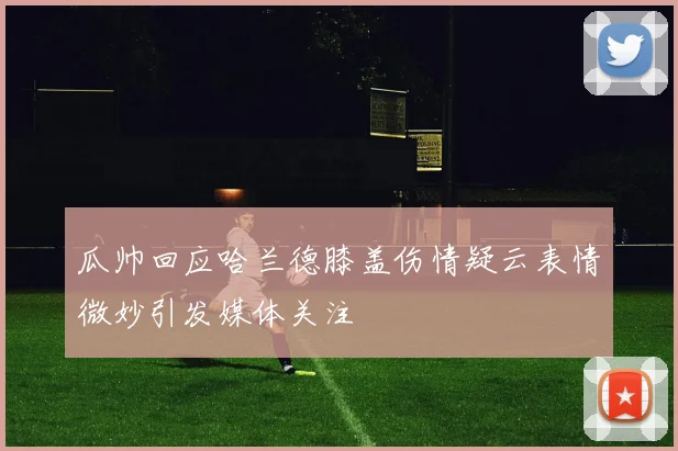 瓜帅回应哈兰德膝盖伤情疑云表情微妙引发媒体关注