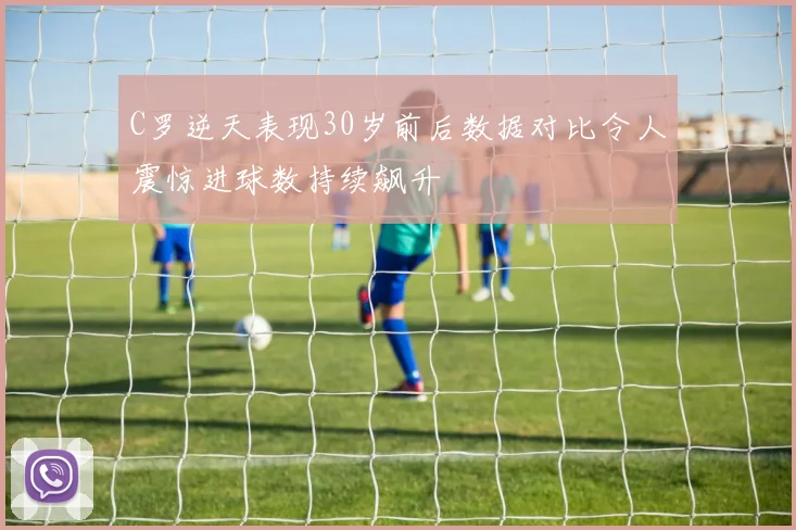 C罗逆天表现30岁前后数据对比令人震惊进球数持续飙升