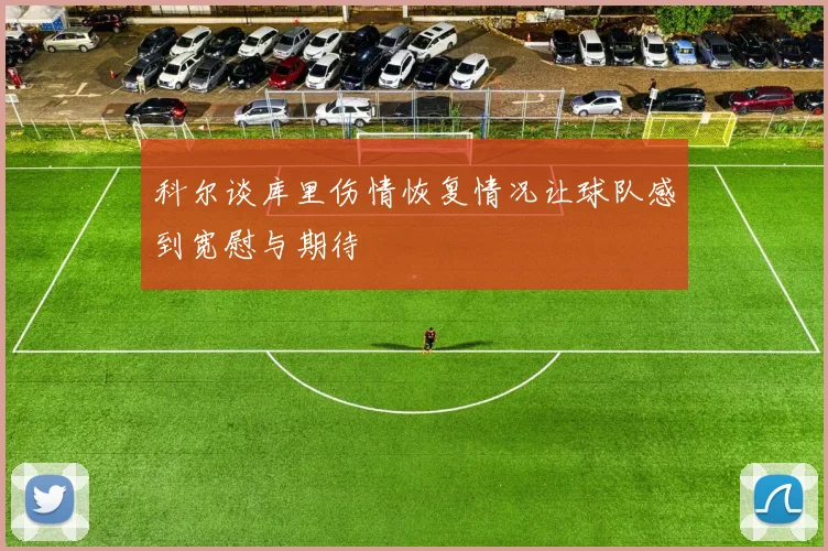 科尔谈库里伤情恢复情况让球队感到宽慰与期待