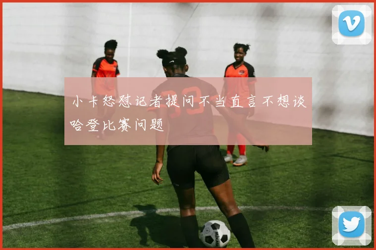 小卡怒怼记者提问不当直言不想谈哈登比赛问题
