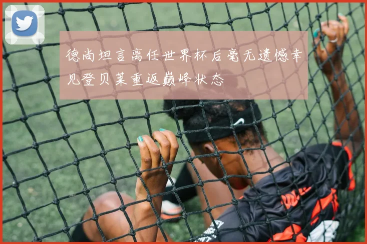 德尚坦言离任世界杯后毫无遗憾幸见登贝莱重返巅峰状态