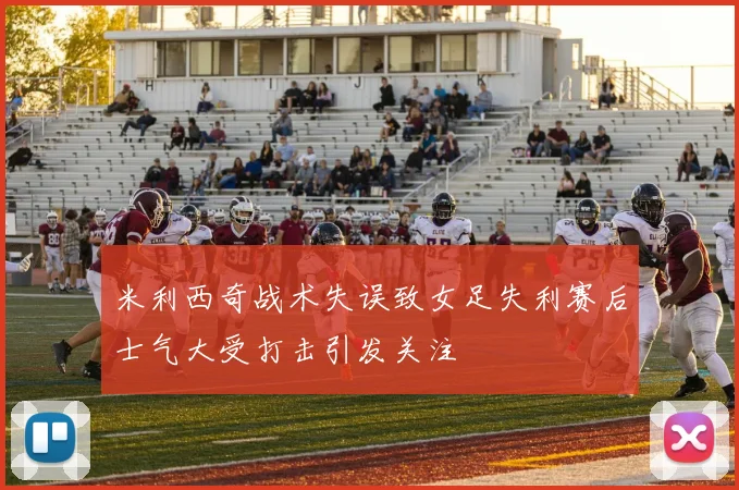 米利西奇战术失误致女足失利赛后士气大受打击引发关注
