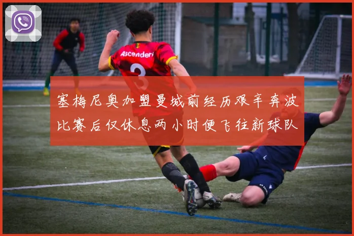 塞梅尼奥加盟曼城前经历艰辛奔波比赛后仅休息两小时便飞往新球队