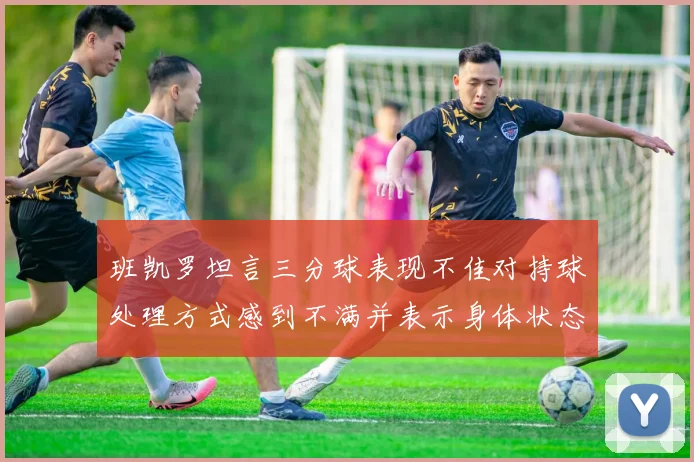 班凯罗坦言三分球表现不佳对持球处理方式感到不满并表示身体状态提升