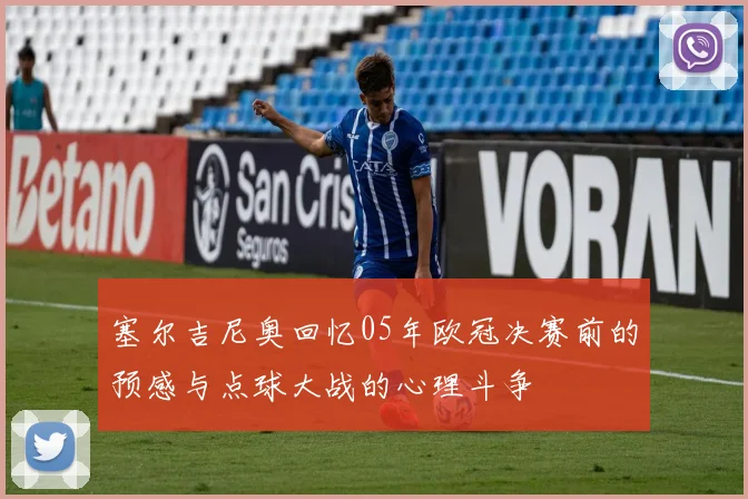 塞尔吉尼奥回忆05年欧冠决赛前的预感与点球大战的心理斗争
