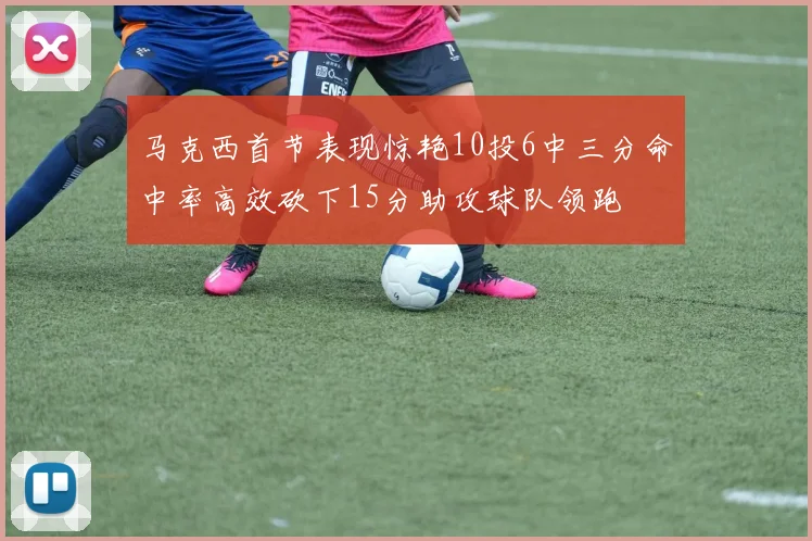 马克西首节表现惊艳10投6中三分命中率高效砍下15分助攻球队领跑