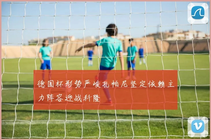 德国杯形势严峻孔帕尼坚定依赖主力阵容迎战科隆