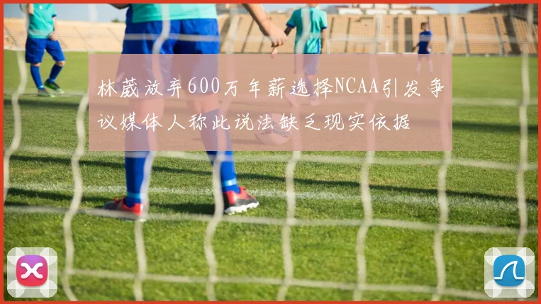 林葳放弃600万年薪选择NCAA引发争议媒体人称此说法缺乏现实依据