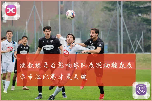 换教练是否影响球队表现杨瀚森表示专注比赛才是关键