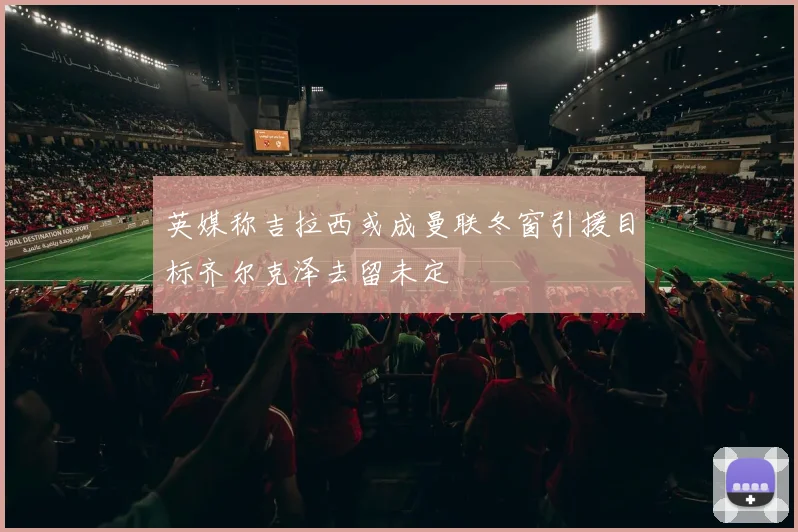 英媒称吉拉西或成曼联冬窗引援目标齐尔克泽去留未定