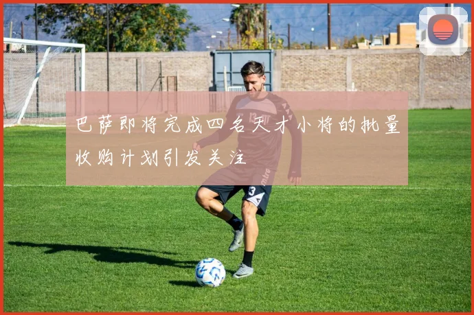 巴萨即将完成四名天才小将的批量收购计划引发关注
