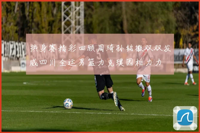 热身赛精彩回顾周琦孙铭徽双双发威四川全运男篮力克璞园柏力力