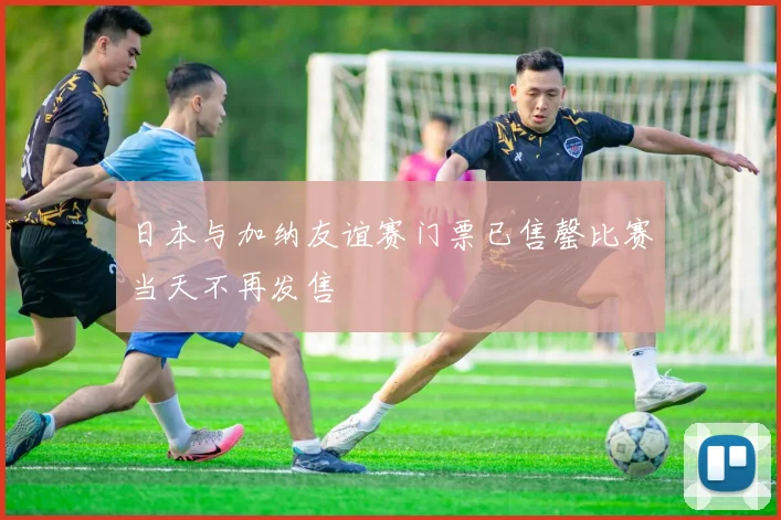 日本与加纳友谊赛门票已售罄比赛当天不再发售