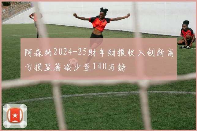 阿森纳2024-25财年财报收入创新高亏损显著减少至140万镑
