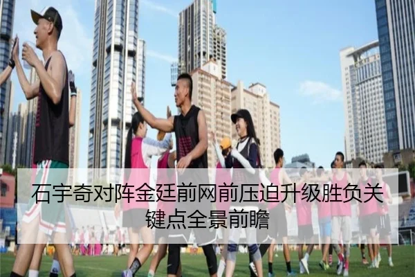 石宇奇对阵金廷前网前压迫升级胜负关键点全景前瞻